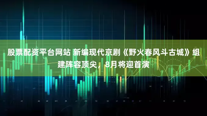 股票配资平台网站 新编现代京剧《野火春风斗古城》组建阵容顶尖，8月将迎首演