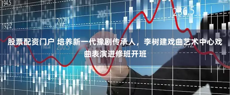 股票配资门户 培养新一代豫剧传承人，李树建戏曲艺术中心戏曲表演进修班开班
