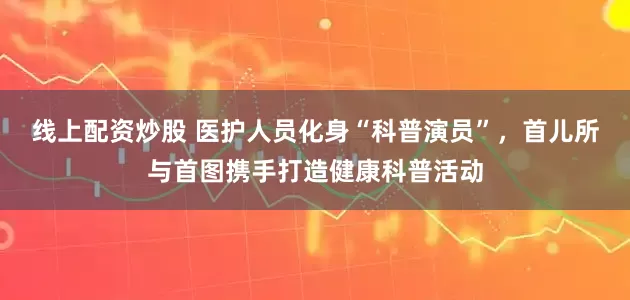 线上配资炒股 医护人员化身“科普演员”，首儿所与首图携手打造健康科普活动