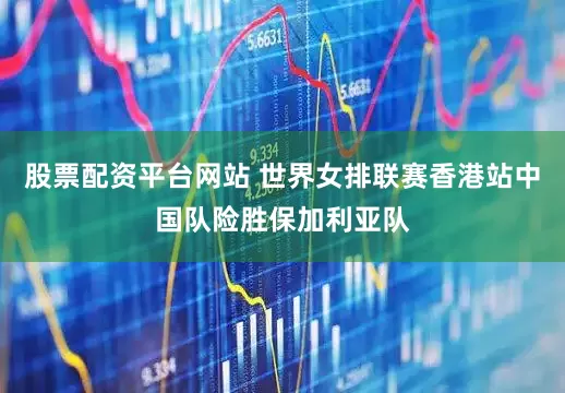 股票配资平台网站 世界女排联赛香港站中国队险胜保加利亚队