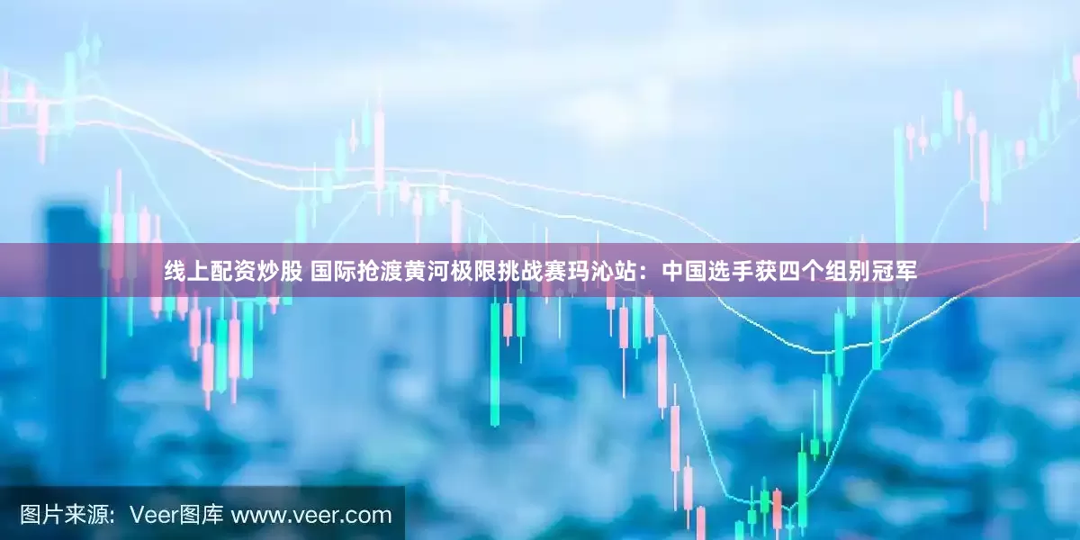 线上配资炒股 国际抢渡黄河极限挑战赛玛沁站：中国选手获四个组别冠军