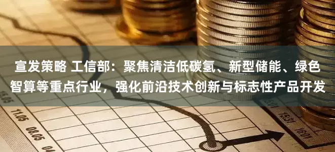 宣发策略 工信部：聚焦清洁低碳氢、新型储能、绿色智算等重点行业，强化前沿技术创新与标志性产品开发