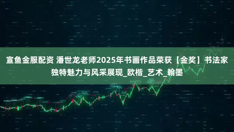宣鱼金服配资 潘世龙老师2025年书画作品荣获【金奖】书法家独特魅力与风采展现_欧楷_艺术_翰墨