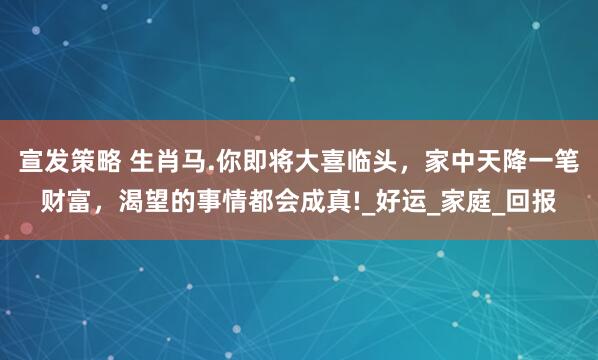 宣发策略 生肖马.你即将大喜临头，家中天降一笔财富，渴望的事情都会成真!_好运_家庭_回报