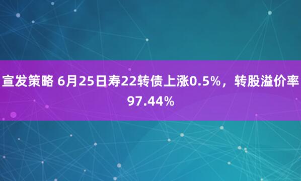 宣发策略 6月25日寿22转债上涨0.5%，转股溢价率97.44%