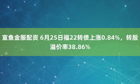 宣鱼金服配资 6月25日福22转债上涨0.84%，转股溢价率38.86%