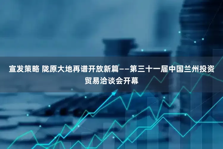 宣发策略 陇原大地再谱开放新篇——第三十一届中国兰州投资贸易洽谈会开幕