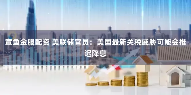 宣鱼金服配资 美联储官员：美国最新关税威胁可能会推迟降息
