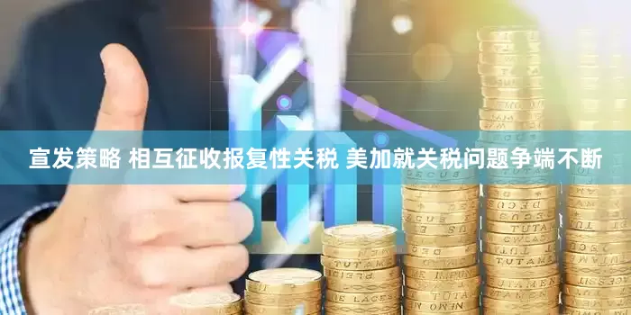 宣发策略 相互征收报复性关税 美加就关税问题争端不断