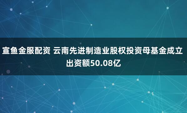 宣鱼金服配资 云南先进制造业股权投资母基金成立 出资额50.08亿