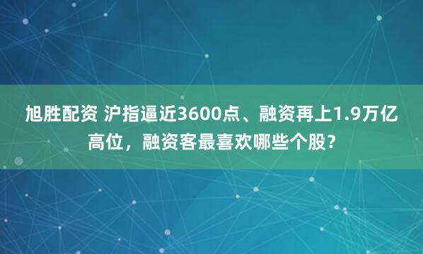 旭胜配资 沪指逼近3600点、融资再上1.9万亿高位，融资客最喜欢哪些个股？