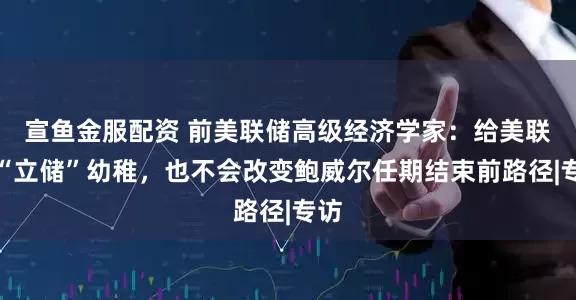 宣鱼金服配资 前美联储高级经济学家：给美联储“立储”幼稚，也不会改变鲍威尔任期结束前路径|专访