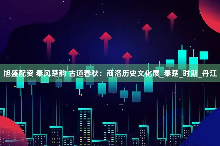 旭盛配资 秦风楚韵 古道春秋：商洛历史文化展_秦楚_时期_丹江