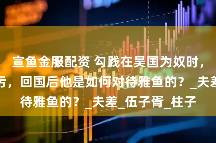 宣鱼金服配资 勾践在吴国为奴时，王后雅鱼被玷污，回国后他是如何对待雅鱼的？_夫差_伍子胥_柱子