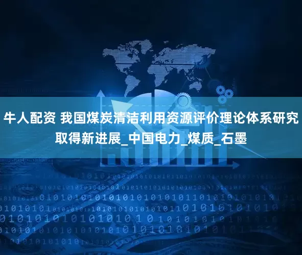 牛人配资 我国煤炭清洁利用资源评价理论体系研究取得新进展_中国电力_煤质_石墨